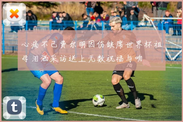 心痛不已费尔明因伤缺席世界杯祖母泪洒采访送上无数祝福与吻