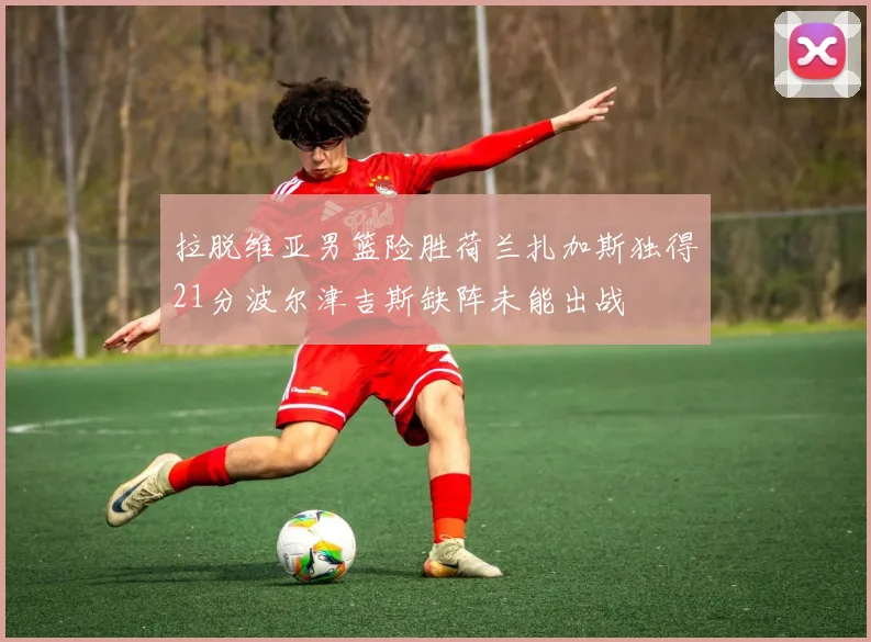 拉脱维亚男篮险胜荷兰扎加斯独得21分波尔津吉斯缺阵未能出战