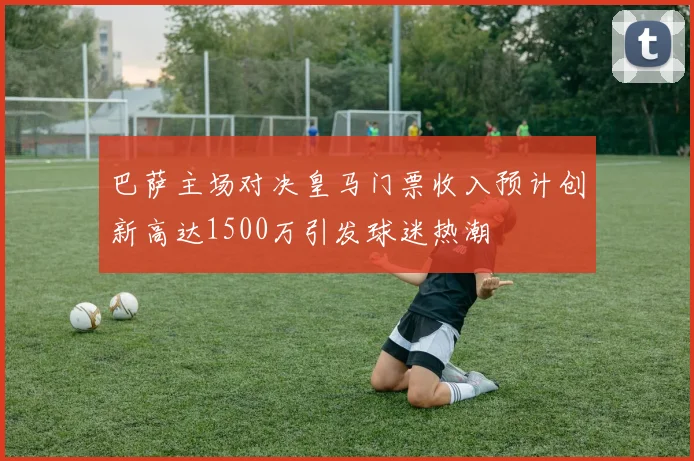 巴萨主场对决皇马门票收入预计创新高达1500万引发球迷热潮