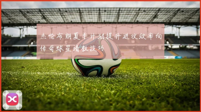 杰伦布朗夏季计划提升进攻效率向传奇球星请教技巧