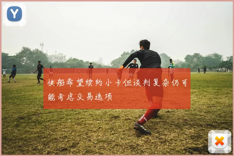 快船希望续约小卡但谈判复杂仍可能考虑交易选项