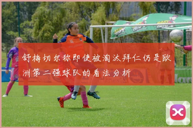 舒梅切尔称即使被淘汰拜仁仍是欧洲第二强球队的看法分析
