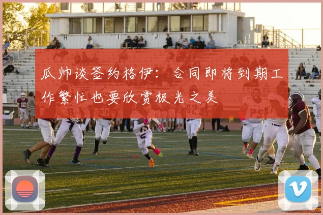 瓜帅谈签约格伊：合同即将到期工作繁忙也要欣赏极光之美
