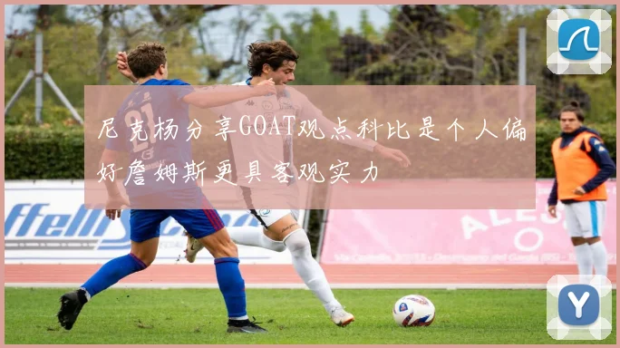 尼克杨分享GOAT观点科比是个人偏好詹姆斯更具客观实力