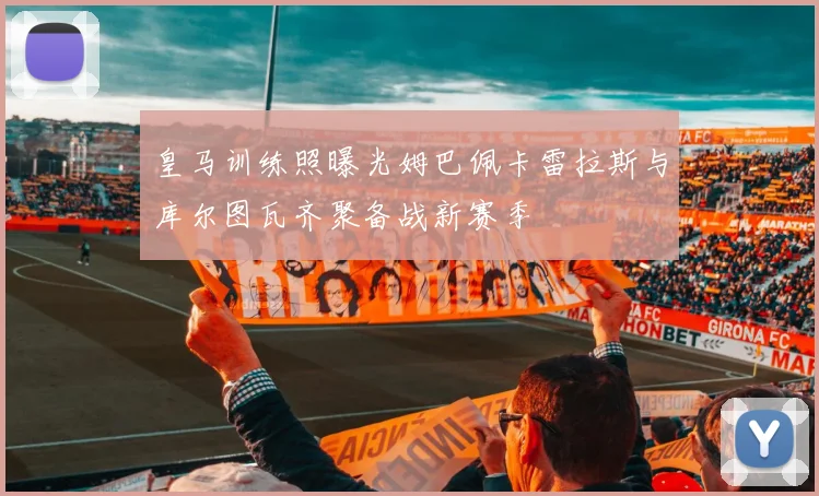 皇马训练照曝光姆巴佩卡雷拉斯与库尔图瓦齐聚备战新赛季