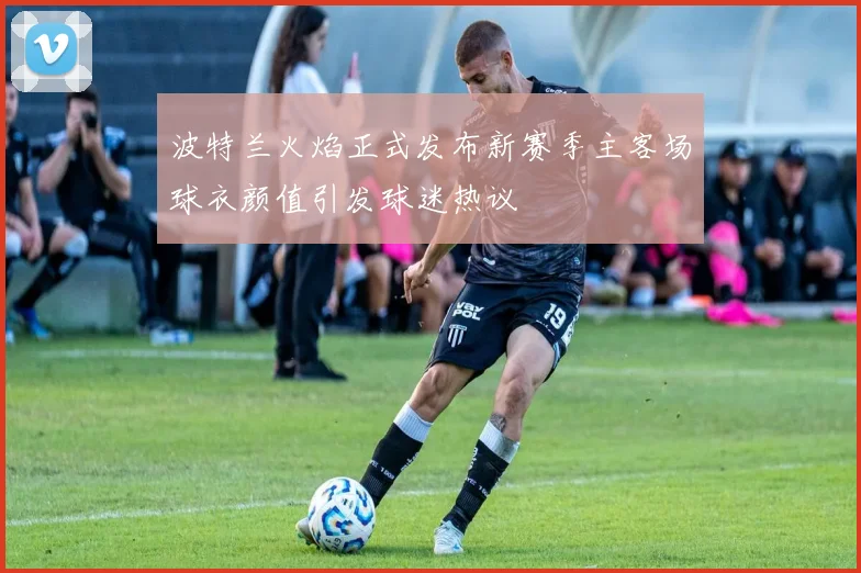 波特兰火焰正式发布新赛季主客场球衣颜值引发球迷热议