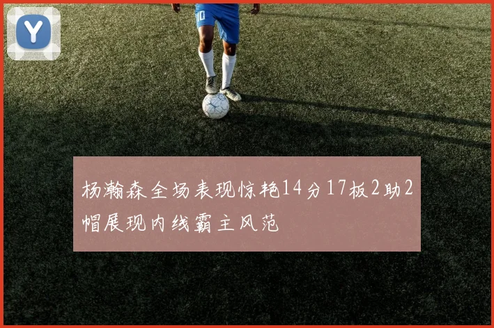 杨瀚森全场表现惊艳14分17板2助2帽展现内线霸主风范