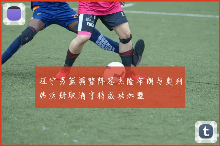 辽宁男篮调整阵容杰隆布朗与奥利弗注册取消亨特成功加盟
