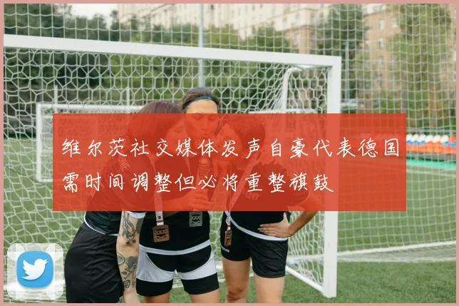 维尔茨社交媒体发声自豪代表德国需时间调整但必将重整旗鼓