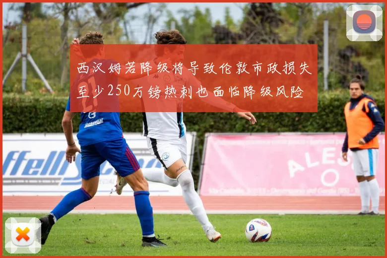 西汉姆若降级将导致伦敦市政损失至少250万镑热刺也面临降级风险
