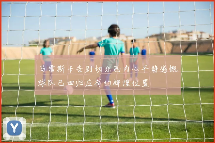 马雷斯卡告别切尔西内心平静感慨球队已回归应有的辉煌位置