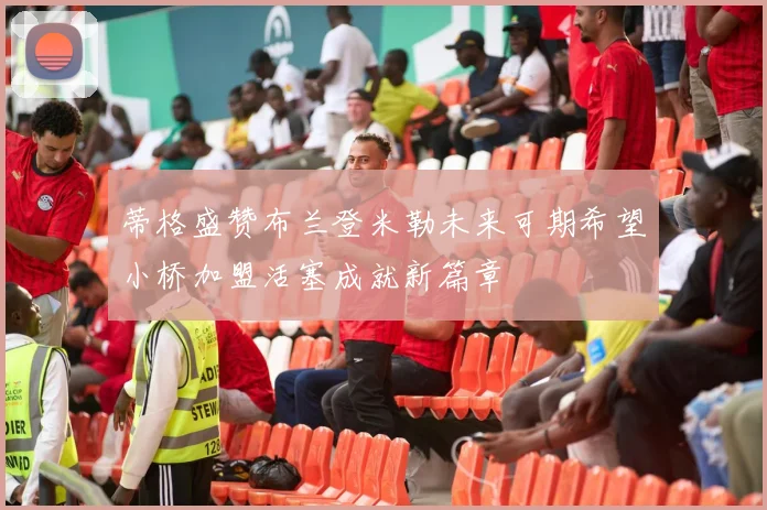 蒂格盛赞布兰登米勒未来可期希望小桥加盟活塞成就新篇章